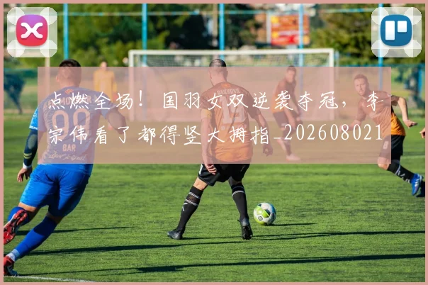 点燃全场!国羽女双逆袭夺冠,李宗伟看了都得竖大拇指_20260802153529